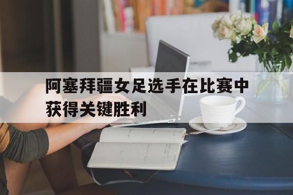阿塞拜疆女足选手在比赛中获得关键胜利