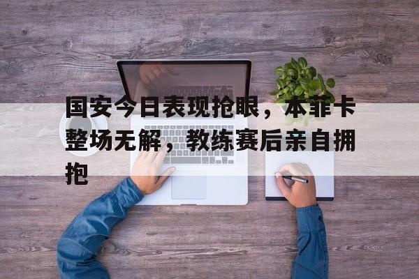 国安今日表现抢眼，本菲卡整场无解，教练赛后亲自拥抱s5全球总决赛回放